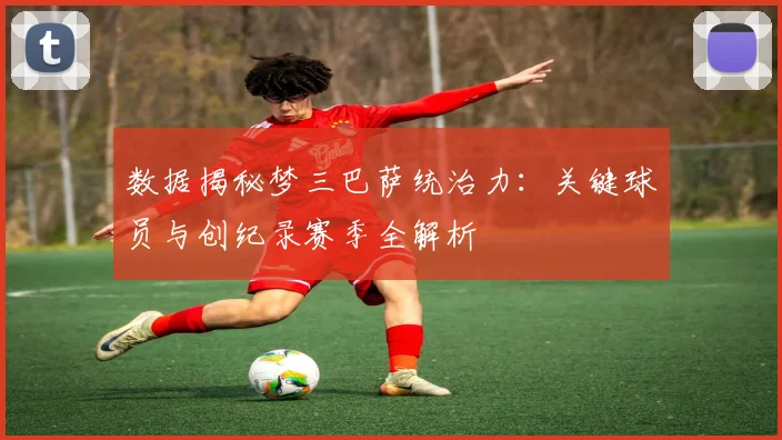 数据揭秘梦三巴萨统治力：关键球员与创纪录赛季全解析