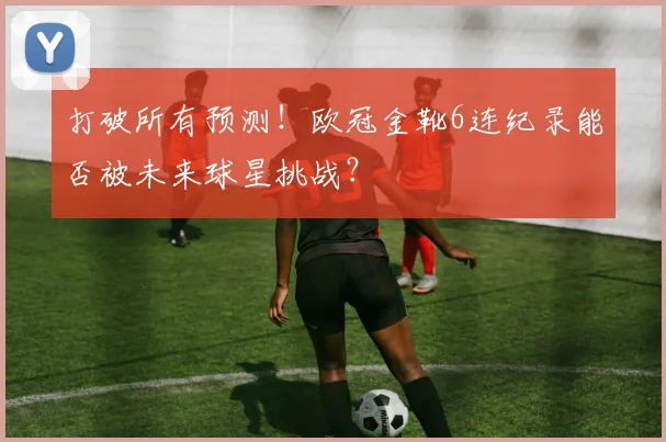 打破所有预测！欧冠金靴6连纪录能否被未来球星挑战？