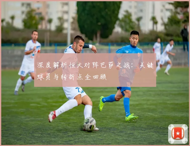 深度解析恒大对阵巴萨之战：关键球员与转折点全回顾