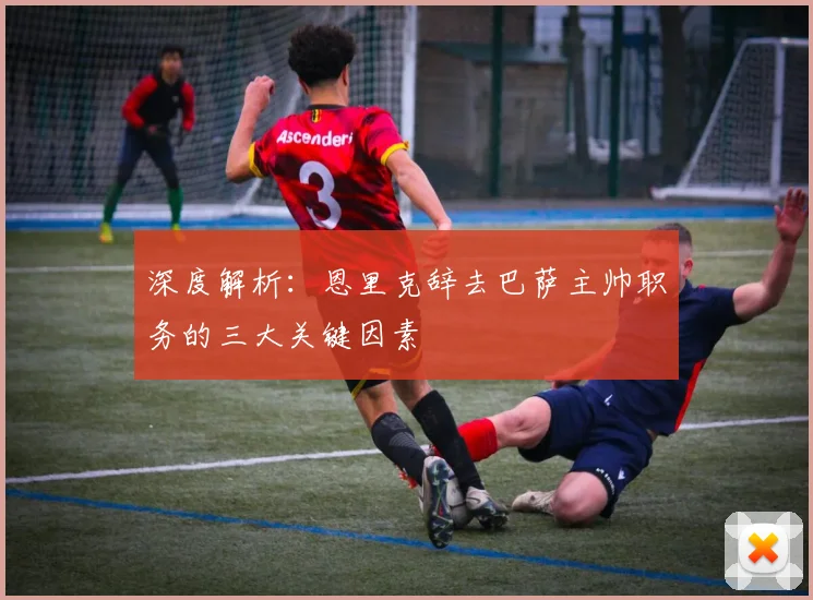 深度解析：恩里克辞去巴萨主帅职务的三大关键因素