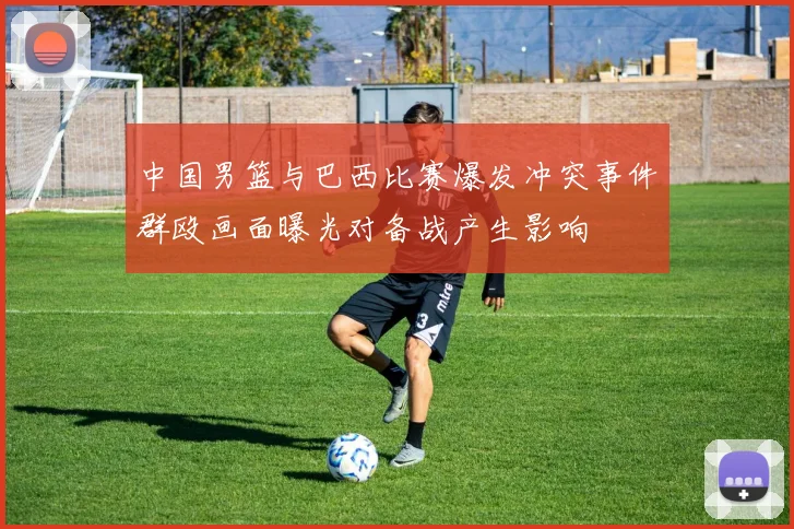 中国男篮与巴西比赛爆发冲突事件群殴画面曝光对备战产生影响