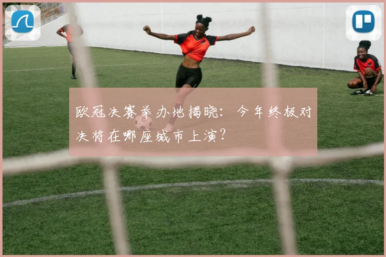 欧冠决赛举办地揭晓：今年终极对决将在哪座城市上演？