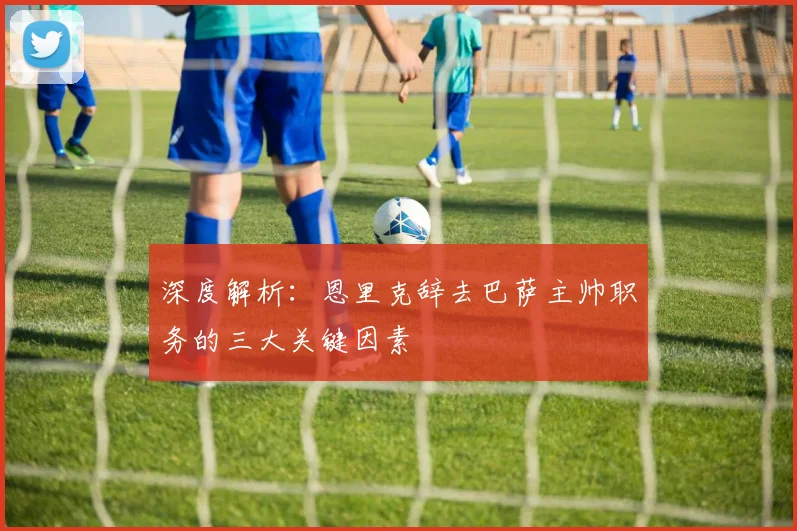 深度解析：恩里克辞去巴萨主帅职务的三大关键因素