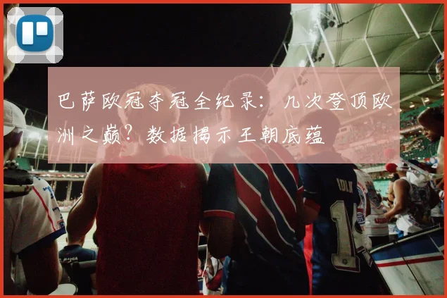 巴萨欧冠夺冠全纪录：几次登顶欧洲之巅？数据揭示王朝底蕴
