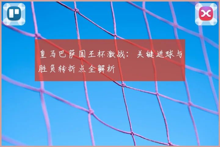 皇马巴萨国王杯激战:关键进球与胜负转折点全解析
