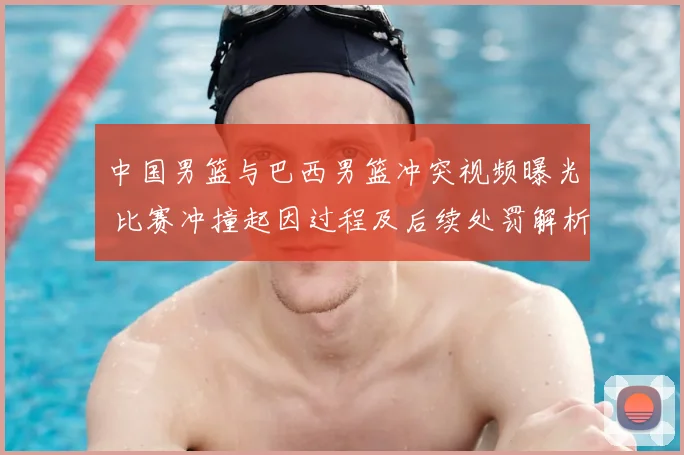 中国男篮与巴西男篮冲突视频曝光 比赛冲撞起因过程及后续处罚解析