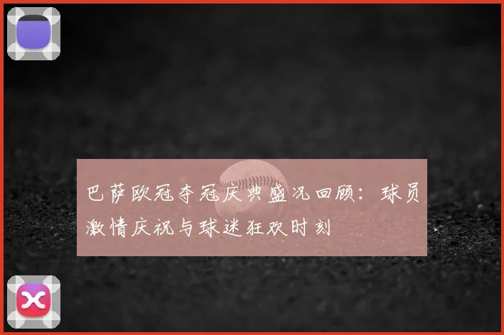 巴萨欧冠夺冠庆典盛况回顾：球员激情庆祝与球迷狂欢时刻
