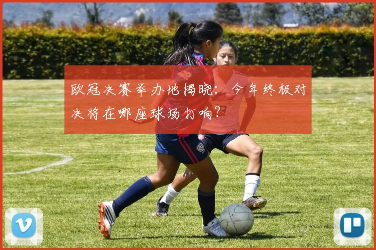 欧冠决赛举办地揭晓：今年终极对决将在哪座球场打响？