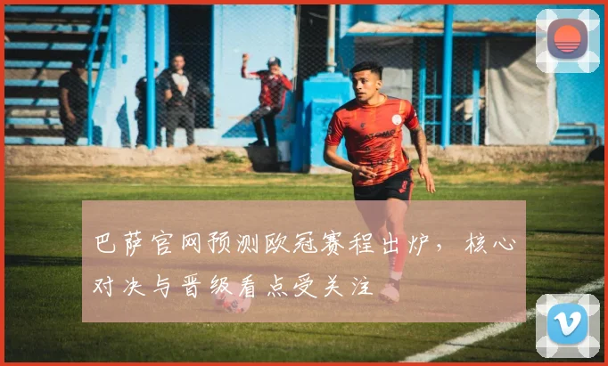 巴萨官网预测欧冠赛程出炉,核心对决与晋级看点受关注