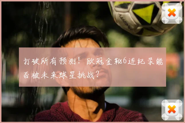 打破所有预测!欧冠金靴6连纪录能否被未来球星挑战?