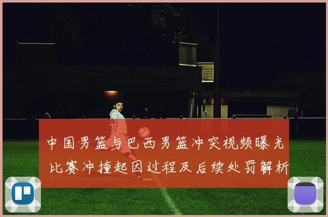 中国男篮与巴西男篮冲突视频曝光 比赛冲撞起因过程及后续处罚解析