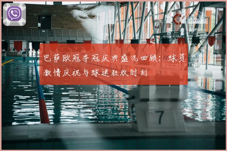 巴萨欧冠夺冠庆典盛况回顾：球员激情庆祝与球迷狂欢时刻