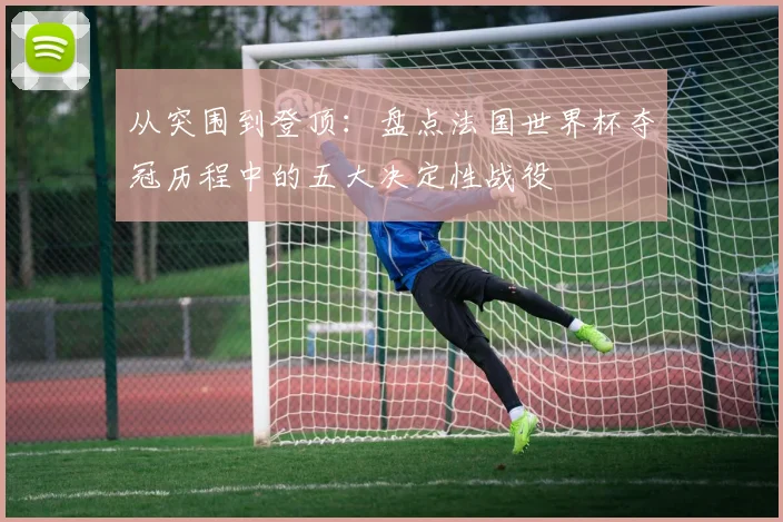 从突围到登顶：盘点法国世界杯夺冠历程中的五大决定性战役
